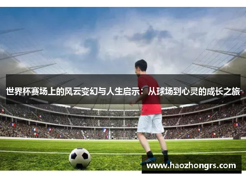 世界杯赛场上的风云变幻与人生启示:从球场到心灵的成长之旅 世界杯赛场上的风云变幻与人生启示:从球场到心灵的成长之旅