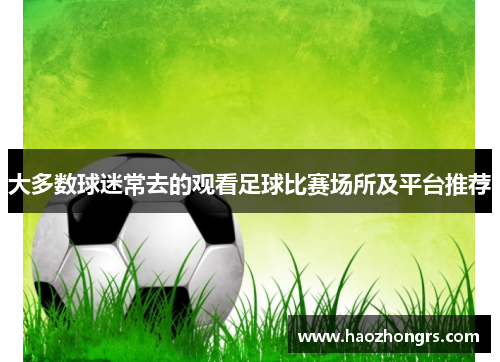 大多数球迷常去的观看足球比赛场所及平台推荐