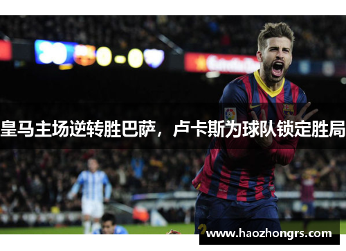 皇马主场逆转胜巴萨，卢卡斯为球队锁定胜局