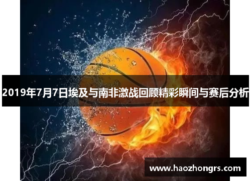 2019年7月7日埃及与南非激战回顾精彩瞬间与赛后分析
