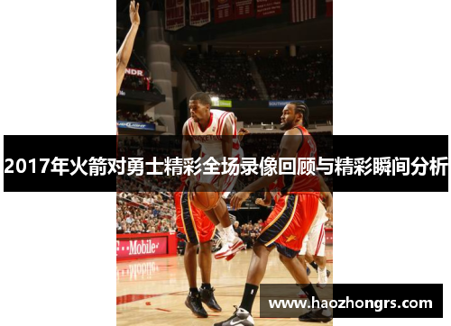 2017年火箭对勇士精彩全场录像回顾与精彩瞬间分析