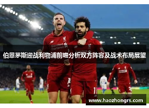 伯恩茅斯迎战利物浦前瞻分析双方阵容及战术布局展望