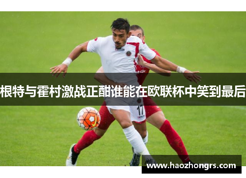 根特与霍村激战正酣谁能在欧联杯中笑到最后